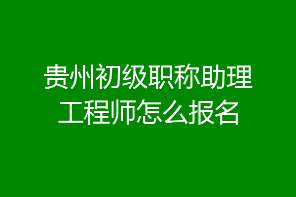 贵州初级职称助理工程师怎么报名