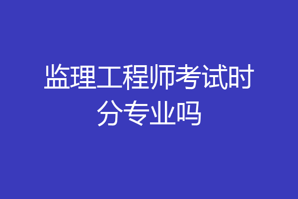 监理工程师考试时分专业吗