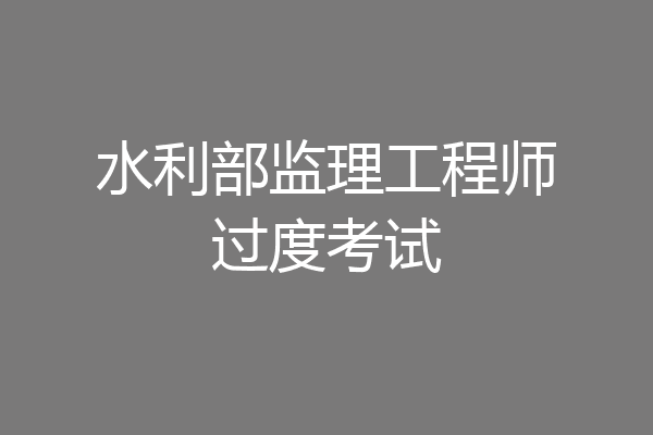 水利部监理工程师过度考试