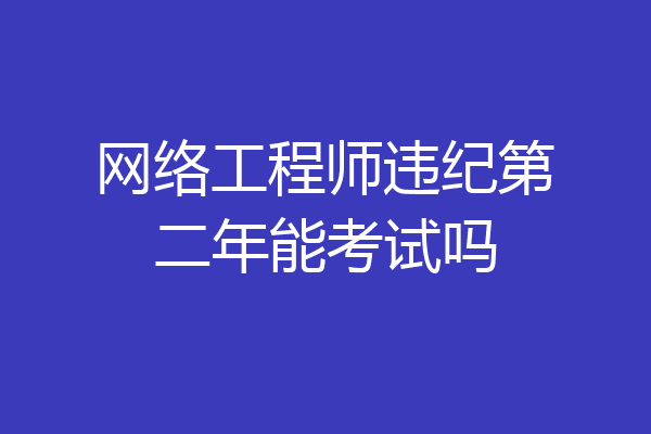 网络工程师违纪第二年能考试吗
