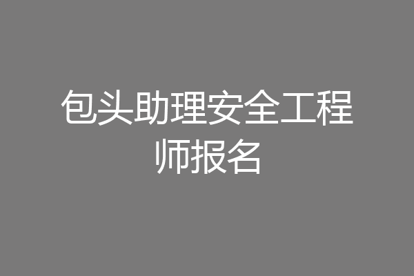 包头助理安全工程师报名