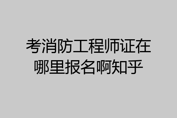 考消防工程师证在哪里报名啊知乎