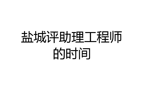 盐城评助理工程师的时间