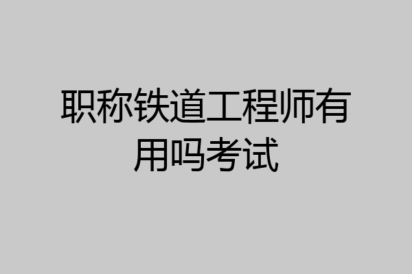 职称铁道工程师有用吗考试