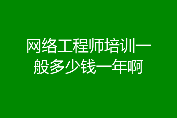 网络工程师培训一般多少钱一年啊