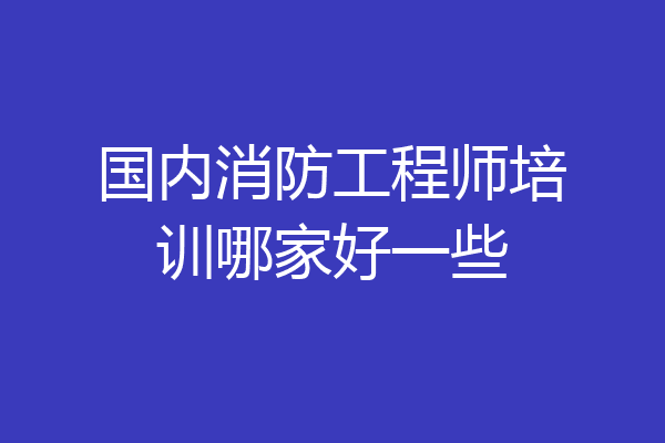 国内消防工程师培训哪家好一些
