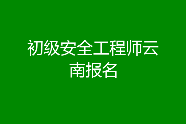 初级安全工程师云南报名