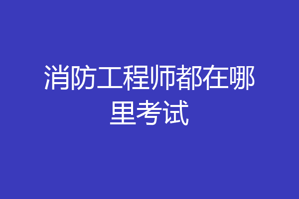 消防工程师都在哪里考试