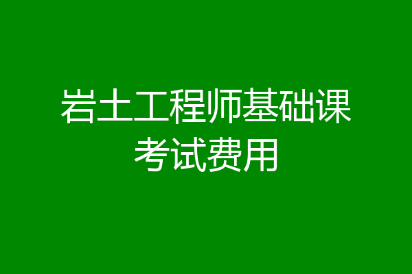 岩土工程师基础课考试费用