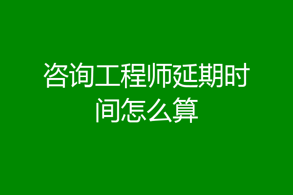 咨询工程师延期时间怎么算