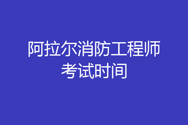 阿拉尔消防工程师考试时间