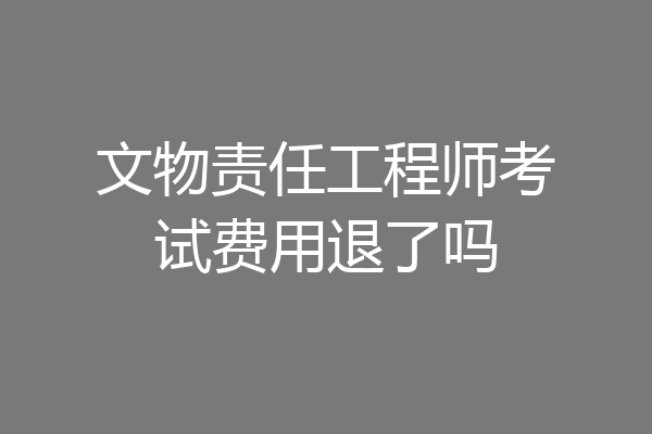 文物责任工程师考试费用退了吗