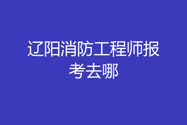 辽阳消防工程师报考去哪