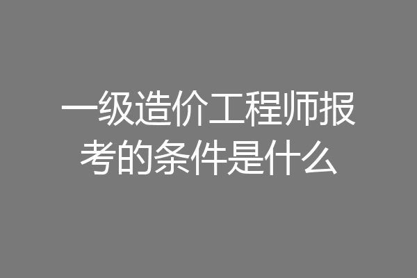 一级造价工程师报考的条件是什么