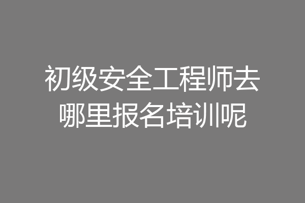 初级安全工程师去哪里报名培训呢