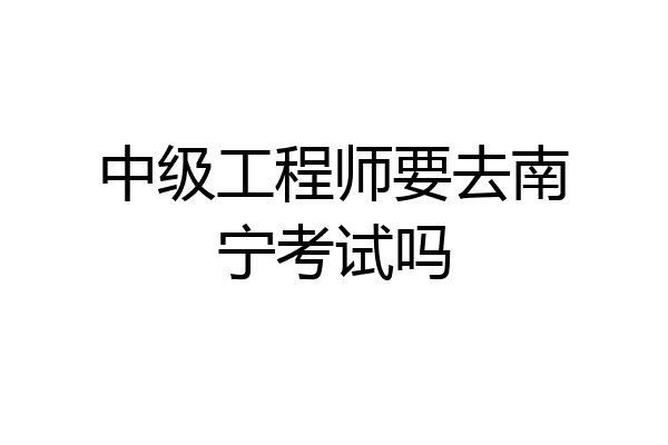中级工程师要去南宁考试吗