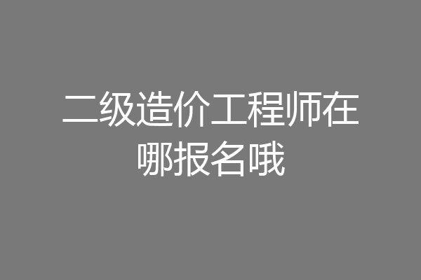 二级造价工程师在哪报名哦
