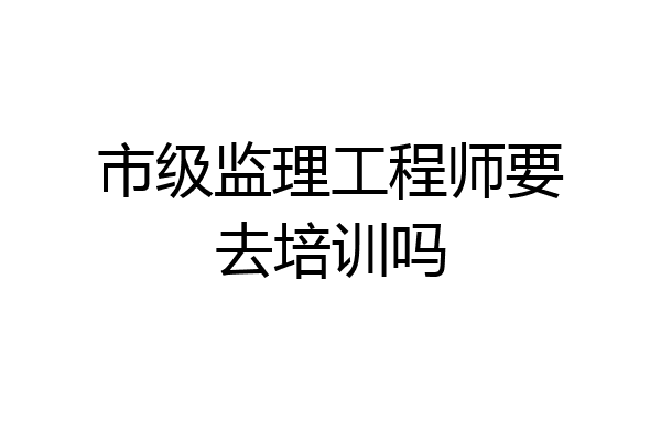 市级监理工程师要去培训吗
