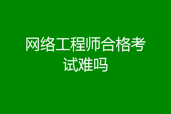 网络工程师合格考试难吗
