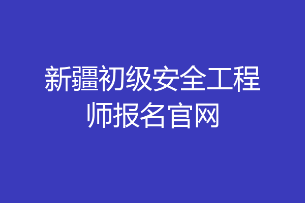 新疆初级安全工程师报名官网