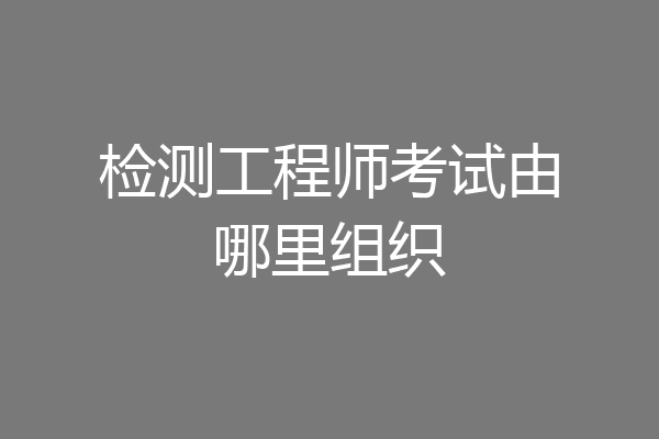 检测工程师考试由哪里组织