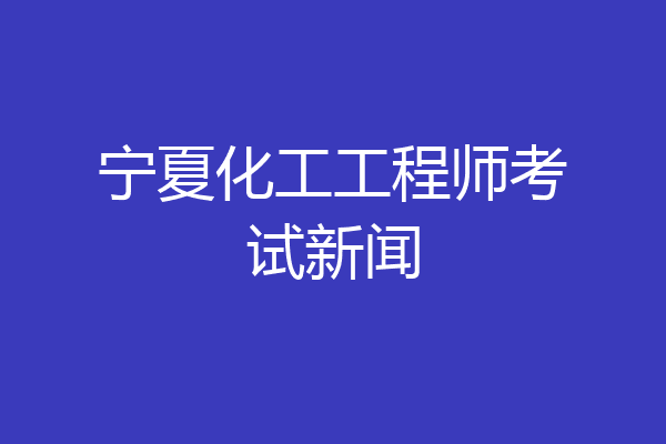 宁夏化工工程师考试新闻