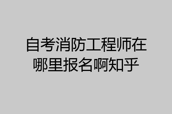 自考消防工程师在哪里报名啊知乎