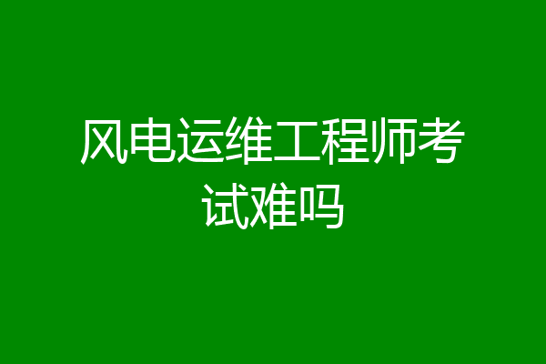 风电运维工程师考试难吗