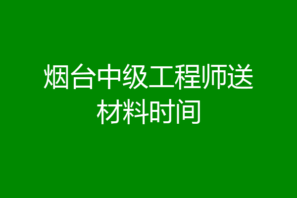 烟台中级工程师送材料时间