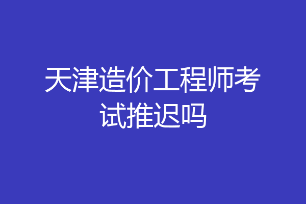 天津造价工程师考试推迟吗