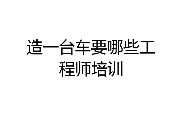 造一台车要哪些工程师培训