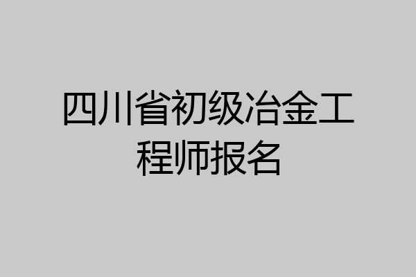 四川省初级冶金工程师报名