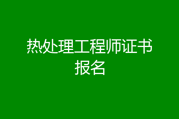 热处理工程师证书报名