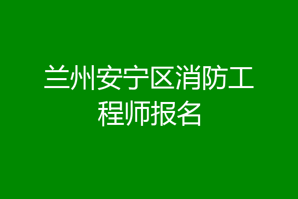兰州安宁区消防工程师报名