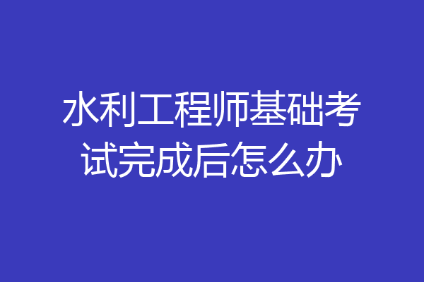 水利工程师基础考试完成后怎么办