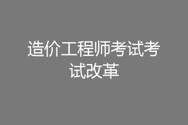造价工程师考试考试改革