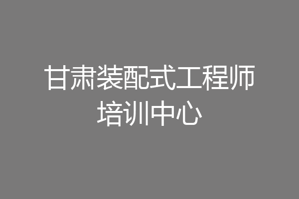甘肃装配式工程师培训中心