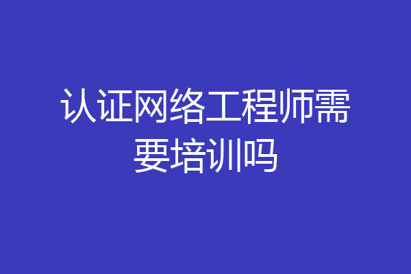 认证网络工程师需要培训吗