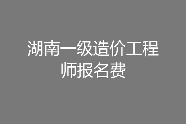 湖南一级造价工程师报名费