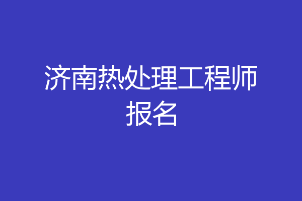 济南热处理工程师报名