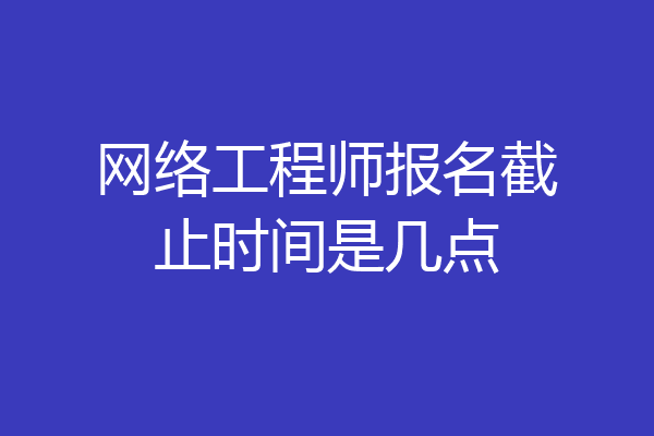 网络工程师报名截止时间是几点