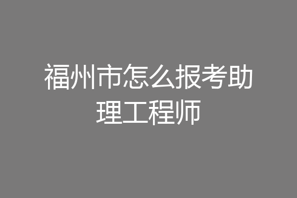 福州市怎么报考助理工程师