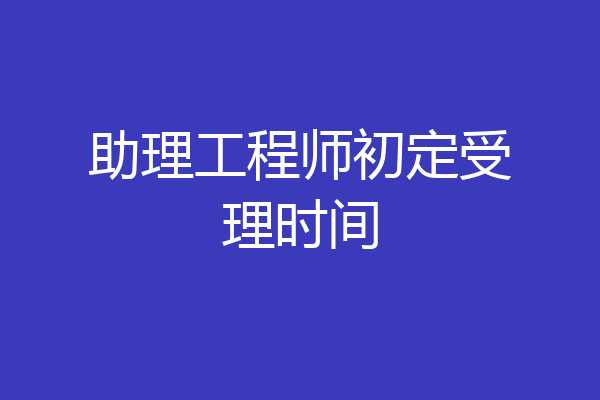 助理工程师初定受理时间