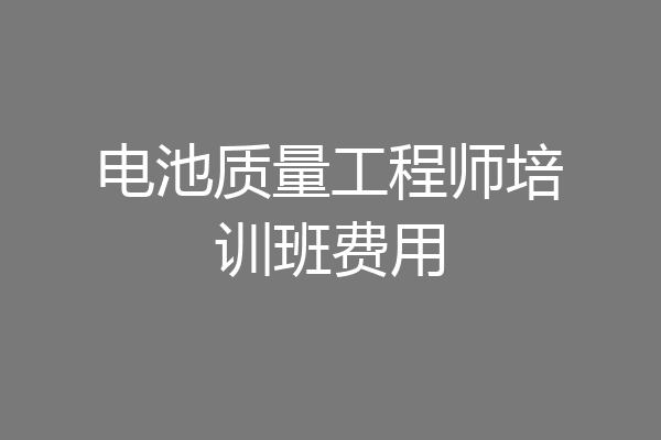 电池质量工程师培训班费用