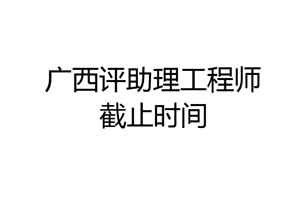 广西评助理工程师截止时间