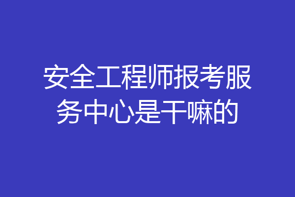 安全工程师报考服务中心是干嘛的