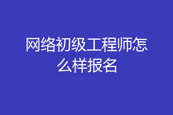 网络初级工程师怎么样报名