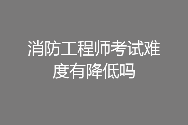 消防工程师考试难度有降低吗
