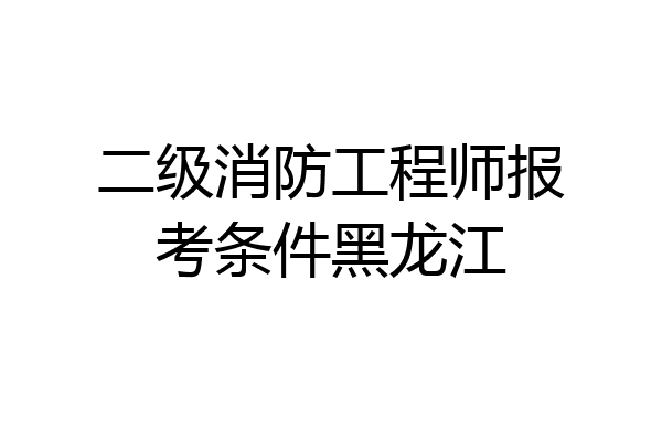 二级消防工程师报考条件黑龙江