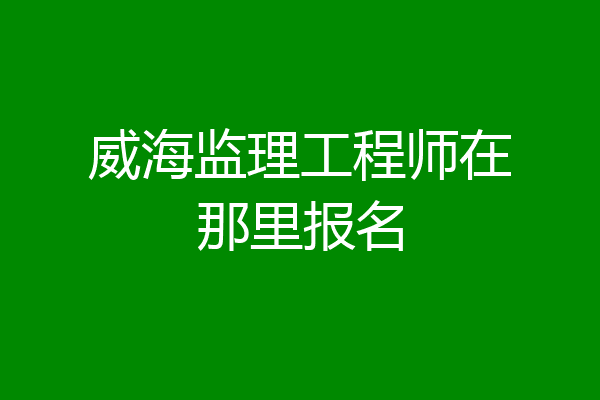 威海监理工程师在那里报名